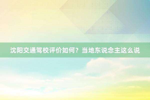 沈阳交通驾校评价如何？当地东说念主这么说