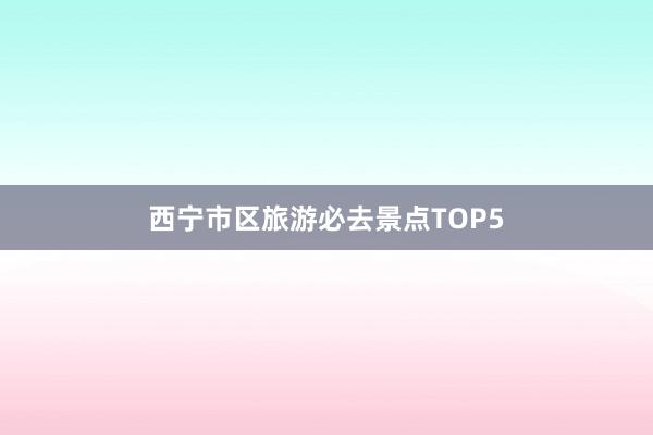 西宁市区旅游必去景点TOP5